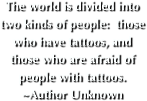  
   The world is divided into two kinds of people:  those who have tattoos, and those who are afraid of people with tattoos.  ~Author Unknown