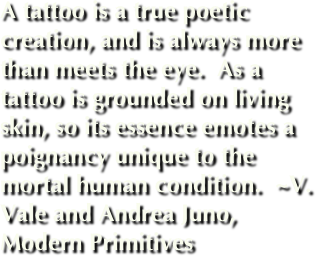 A tattoo is a true poetic creation, and is always more than meets the eye.  As a tattoo is grounded on living skin, so its essence emotes a poignancy unique to the mortal human condition.  ~V. Vale and Andrea Juno, Modern Primitives